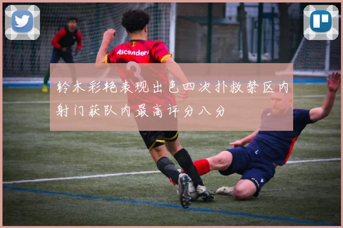 铃木彩艳表现出色四次扑救禁区内射门获队内最高评分八分