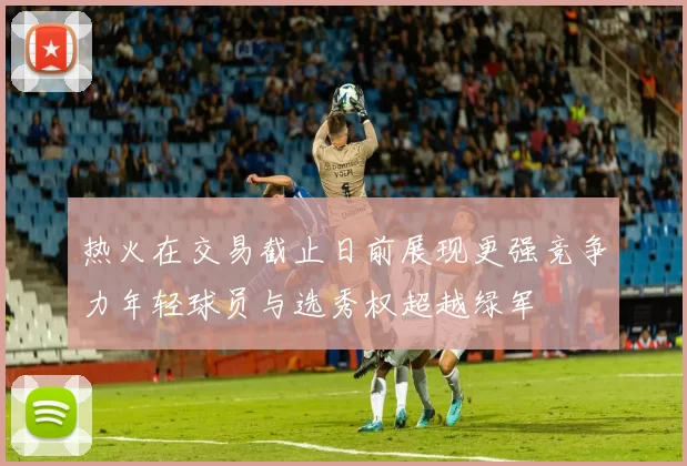 热火在交易截止日前展现更强竞争力年轻球员与选秀权超越绿军