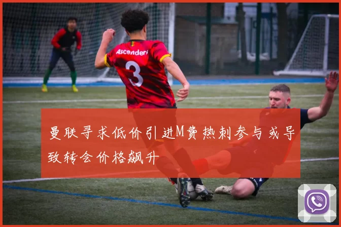 曼联寻求低价引进M费热刺参与或导致转会价格飙升