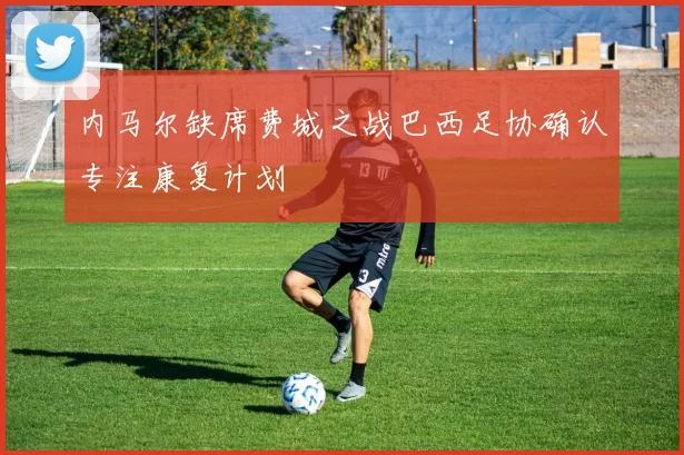 内马尔缺席费城之战巴西足协确认专注康复计划