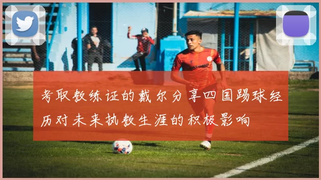 考取教练证的戴尔分享四国踢球经历对未来执教生涯的积极影响