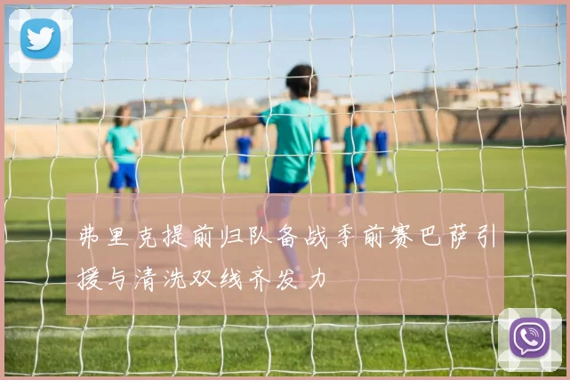 弗里克提前归队备战季前赛巴萨引援与清洗双线齐发力