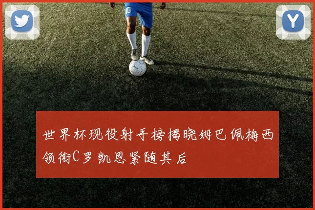 世界杯现役射手榜揭晓姆巴佩梅西领衔C罗凯恩紧随其后