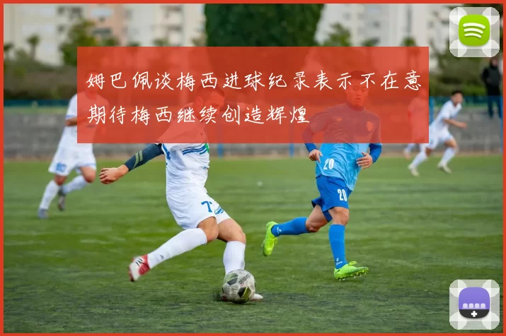 姆巴佩谈梅西进球纪录表示不在意期待梅西继续创造辉煌