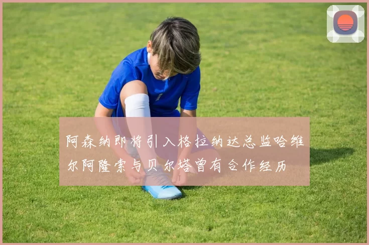 阿森纳即将引入格拉纳达总监哈维尔阿隆索与贝尔塔曾有合作经历