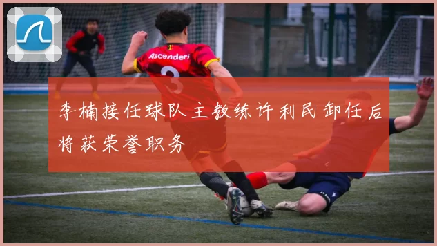 李楠接任球队主教练许利民卸任后将获荣誉职务