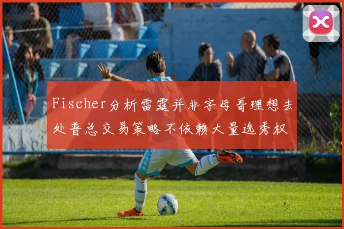 Fischer分析雷霆并非字母哥理想去处普总交易策略不依赖大量选秀权