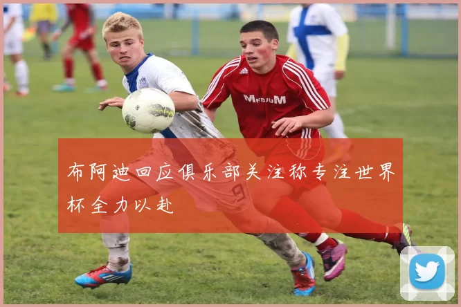 布阿迪回应俱乐部关注称专注世界杯全力以赴